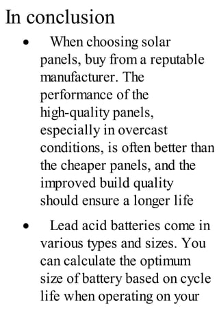 In conclusion
· When choosing solar
panels, buy from a reputable
manufacturer. The
performance of the
high-quality panels,
especially in overcast
conditions, is often better than
the cheaper panels, and the
improved build quality
should ensure a longer life
· Lead acid batteries come in
various types and sizes. You
can calculate the optimum
size of battery based on cycle
life when operating on your
 
