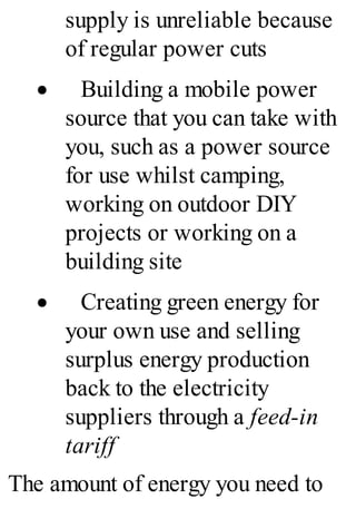 supply is unreliable because
of regular power cuts
· Building a mobile power
source that you can take with
you, such as a power source
for use whilst camping,
working on outdoor DIY
projects or working on a
building site
· Creating green energy for
your own use and selling
surplus energy production
back to the electricity
suppliers through a feed-in
tariff
The amount of energy you need to
 