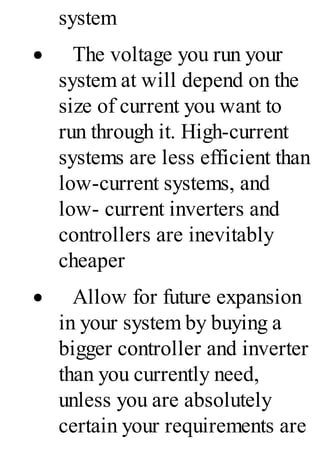 system
· The voltage you run your
system at will depend on the
size of current you want to
run through it. High-current
systems are less efficient than
low-current systems, and
low- current inverters and
controllers are inevitably
cheaper
· Allow for future expansion
in your system by buying a
bigger controller and inverter
than you currently need,
unless you are absolutely
certain your requirements are
 
