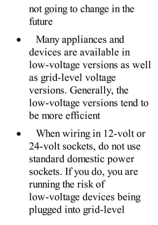 not going to change in the
future
· Many appliances and
devices are available in
low-voltage versions as well
as grid-level voltage
versions. Generally, the
low-voltage versions tend to
be more efficient
· When wiring in 12-volt or
24-volt sockets, do not use
standard domestic power
sockets. If you do, you are
running the risk of
low-voltage devices being
plugged into grid-level
 