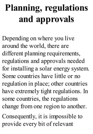 Planning, regulations
and approvals
Depending on where you live
around the world, there are
different planning requirements,
regulations and approvals needed
for installing a solar energy system.
Some countries have little or no
regulation in place; other countries
have extremely tight regulations. In
some countries, the regulations
change from one region to another.
Consequently, it is impossible to
provide every bit of relevant
 
