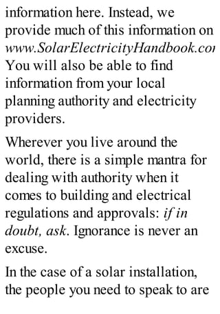 information here. Instead, we
provide much of this information on
www.SolarElectricityHandbook.com
You will also be able to find
information from your local
planning authority and electricity
providers.
Wherever you live around the
world, there is a simple mantra for
dealing with authority when it
comes to building and electrical
regulations and approvals: if in
doubt, ask. Ignorance is never an
excuse.
In the case of a solar installation,
the people you need to speak to are
 