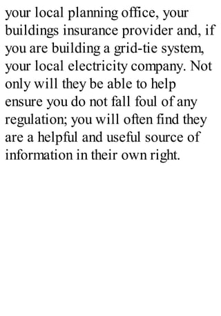 your local planning office, your
buildings insurance provider and, if
you are building a grid-tie system,
your local electricity company. Not
only will they be able to help
ensure you do not fall foul of any
regulation; you will often find they
are a helpful and useful source of
information in their own right.
 