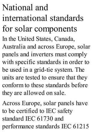National and
international standards
for solar components
In the United States, Canada,
Australia and across Europe, solar
panels and inverters must comply
with specific standards in order to
be used in a grid-tie system. The
units are tested to ensure that they
conform to these standards before
they are allowed on sale.
Across Europe, solar panels have
to be certified to IEC safety
standard IEC 61730 and
performance standards IEC 61215
 