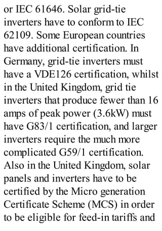 or IEC 61646. Solar grid-tie
inverters have to conform to IEC
62109. Some European countries
have additional certification. In
Germany, grid-tie inverters must
have a VDE126 certification, whilst
in the United Kingdom, grid tie
inverters that produce fewer than 16
amps of peak power (3.6kW) must
have G83/1 certification, and larger
inverters require the much more
complicated G59/1 certification.
Also in the United Kingdom, solar
panels and inverters have to be
certified by the Micro generation
Certificate Scheme (MCS) in order
to be eligible for feed-in tariffs and
 