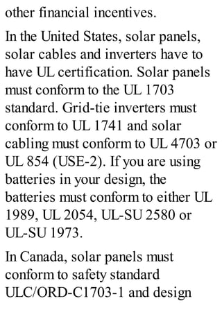 other financial incentives.
In the United States, solar panels,
solar cables and inverters have to
have UL certification. Solar panels
must conform to the UL 1703
standard. Grid-tie inverters must
conform to UL 1741 and solar
cabling must conform to UL 4703 or
UL 854 (USE-2). If you are using
batteries in your design, the
batteries must conform to either UL
1989, UL 2054, UL-SU 2580 or
UL-SU 1973.
In Canada, solar panels must
conform to safety standard
ULC/ORD-C1703-1 and design
 