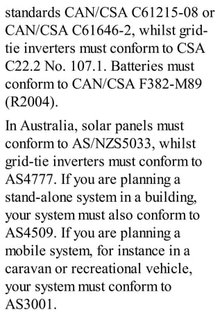 standards CAN/CSA C61215-08 or
CAN/CSA C61646-2, whilst grid-
tie inverters must conform to CSA
C22.2 No. 107.1. Batteries must
conform to CAN/CSA F382-M89
(R2004).
In Australia, solar panels must
conform to AS/NZS5033, whilst
grid-tie inverters must conform to
AS4777. If you are planning a
stand-alone system in a building,
your system must also conform to
AS4509. If you are planning a
mobile system, for instance in a
caravan or recreational vehicle,
your system must conform to
AS3001.
 