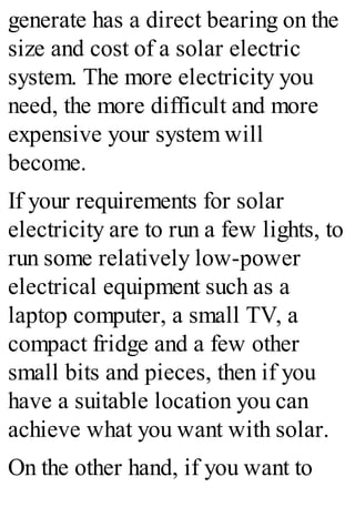generate has a direct bearing on the
size and cost of a solar electric
system. The more electricity you
need, the more difficult and more
expensive your system will
become.
If your requirements for solar
electricity are to run a few lights, to
run some relatively low-power
electrical equipment such as a
laptop computer, a small TV, a
compact fridge and a few other
small bits and pieces, then if you
have a suitable location you can
achieve what you want with solar.
On the other hand, if you want to
 