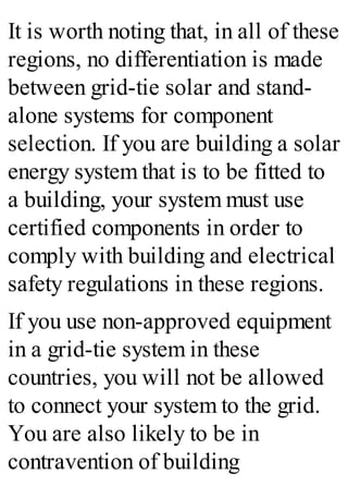 It is worth noting that, in all of these
regions, no differentiation is made
between grid-tie solar and stand-
alone systems for component
selection. If you are building a solar
energy system that is to be fitted to
a building, your system must use
certified components in order to
comply with building and electrical
safety regulations in these regions.
If you use non-approved equipment
in a grid-tie system in these
countries, you will not be allowed
to connect your system to the grid.
You are also likely to be in
contravention of building
 