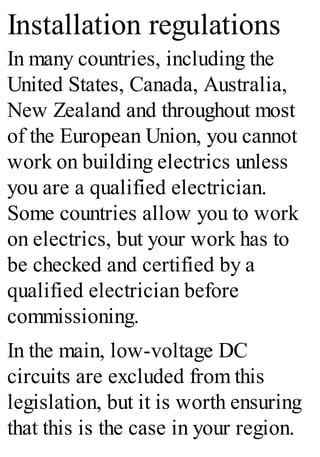 Installation regulations
In many countries, including the
United States, Canada, Australia,
New Zealand and throughout most
of the European Union, you cannot
work on building electrics unless
you are a qualified electrician.
Some countries allow you to work
on electrics, but your work has to
be checked and certified by a
qualified electrician before
commissioning.
In the main, low-voltage DC
circuits are excluded from this
legislation, but it is worth ensuring
that this is the case in your region.
 