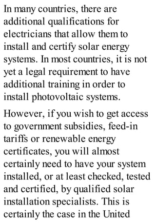 In many countries, there are
additional qualifications for
electricians that allow them to
install and certify solar energy
systems. In most countries, it is not
yet a legal requirement to have
additional training in order to
install photovoltaic systems.
However, if you wish to get access
to government subsidies, feed-in
tariffs or renewable energy
certificates, you will almost
certainly need to have your system
installed, or at least checked, tested
and certified, by qualified solar
installation specialists. This is
certainly the case in the United
 