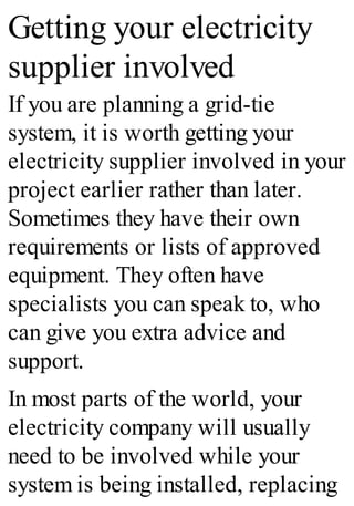 Getting your electricity
supplier involved
If you are planning a grid-tie
system, it is worth getting your
electricity supplier involved in your
project earlier rather than later.
Sometimes they have their own
requirements or lists of approved
equipment. They often have
specialists you can speak to, who
can give you extra advice and
support.
In most parts of the world, your
electricity company will usually
need to be involved while your
system is being installed, replacing
 