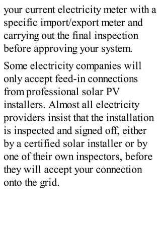 your current electricity meter with a
specific import/export meter and
carrying out the final inspection
before approving your system.
Some electricity companies will
only accept feed-in connections
from professional solar PV
installers. Almost all electricity
providers insist that the installation
is inspected and signed off, either
by a certified solar installer or by
one of their own inspectors, before
they will accept your connection
onto the grid.
 