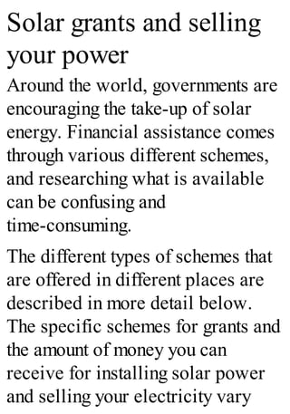 Solar grants and selling
your power
Around the world, governments are
encouraging the take-up of solar
energy. Financial assistance comes
through various different schemes,
and researching what is available
can be confusing and
time-consuming.
The different types of schemes that
are offered in different places are
described in more detail below.
The specific schemes for grants and
the amount of money you can
receive for installing solar power
and selling your electricity vary
 