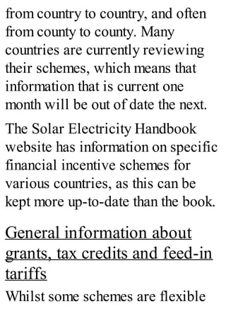 from country to country, and often
from county to county. Many
countries are currently reviewing
their schemes, which means that
information that is current one
month will be out of date the next.
The Solar Electricity Handbook
website has information on specific
financial incentive schemes for
various countries, as this can be
kept more up-to-date than the book.
General information about
grants, tax credits and feed-in
tariffs
Whilst some schemes are flexible
 