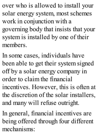 over who is allowed to install your
solar energy system, most schemes
work in conjunction with a
governing body that insists that your
system is installed by one of their
members.
In some cases, individuals have
been able to get their system signed
off by a solar energy company in
order to claim the financial
incentives. However, this is often at
the discretion of the solar installers,
and many will refuse outright.
In general, financial incentives are
being offered through four different
mechanisms:
 