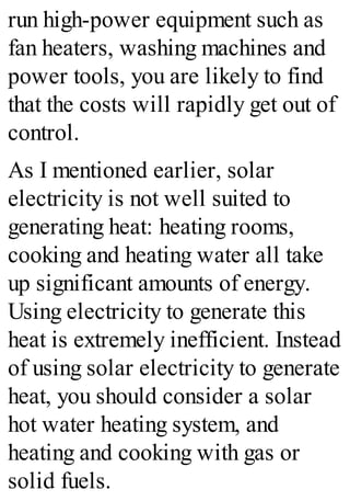 run high-power equipment such as
fan heaters, washing machines and
power tools, you are likely to find
that the costs will rapidly get out of
control.
As I mentioned earlier, solar
electricity is not well suited to
generating heat: heating rooms,
cooking and heating water all take
up significant amounts of energy.
Using electricity to generate this
heat is extremely inefficient. Instead
of using solar electricity to generate
heat, you should consider a solar
hot water heating system, and
heating and cooking with gas or
solid fuels.
 