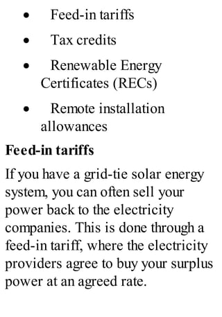 · Feed-in tariffs
· Tax credits
· Renewable Energy
Certificates (RECs)
· Remote installation
allowances
Feed-in tariffs
If you have a grid-tie solar energy
system, you can often sell your
power back to the electricity
companies. This is done through a
feed-in tariff, where the electricity
providers agree to buy your surplus
power at an agreed rate.
 