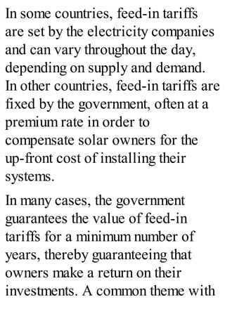 In some countries, feed-in tariffs
are set by the electricity companies
and can vary throughout the day,
depending on supply and demand.
In other countries, feed-in tariffs are
fixed by the government, often at a
premium rate in order to
compensate solar owners for the
up-front cost of installing their
systems.
In many cases, the government
guarantees the value of feed-in
tariffs for a minimum number of
years, thereby guaranteeing that
owners make a return on their
investments. A common theme with
 