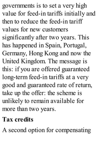 governments is to set a very high
value for feed-in tariffs initially and
then to reduce the feed-in tariff
values for new customers
significantly after two years. This
has happened in Spain, Portugal,
Germany, Hong Kong and now the
United Kingdom. The message is
this: if you are offered guaranteed
long-term feed-in tariffs at a very
good and guaranteed rate of return,
take up the offer: the scheme is
unlikely to remain available for
more than two years.
Tax credits
A second option for compensating
 
