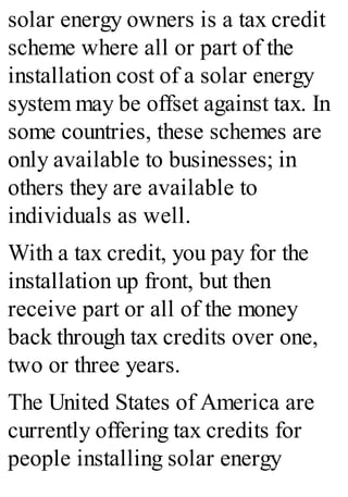 solar energy owners is a tax credit
scheme where all or part of the
installation cost of a solar energy
system may be offset against tax. In
some countries, these schemes are
only available to businesses; in
others they are available to
individuals as well.
With a tax credit, you pay for the
installation up front, but then
receive part or all of the money
back through tax credits over one,
two or three years.
The United States of America are
currently offering tax credits for
people installing solar energy
 
