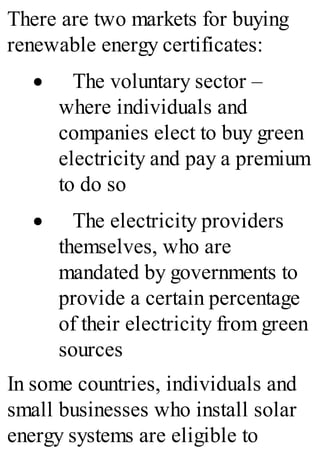 There are two markets for buying
renewable energy certificates:
· The voluntary sector –
where individuals and
companies elect to buy green
electricity and pay a premium
to do so
· The electricity providers
themselves, who are
mandated by governments to
provide a certain percentage
of their electricity from green
sources
In some countries, individuals and
small businesses who install solar
energy systems are eligible to
 