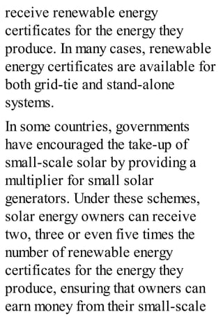 receive renewable energy
certificates for the energy they
produce. In many cases, renewable
energy certificates are available for
both grid-tie and stand-alone
systems.
In some countries, governments
have encouraged the take-up of
small-scale solar by providing a
multiplier for small solar
generators. Under these schemes,
solar energy owners can receive
two, three or even five times the
number of renewable energy
certificates for the energy they
produce, ensuring that owners can
earn money from their small-scale
 