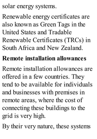 solar energy systems.
Renewable energy certificates are
also known as Green Tags in the
United States and Tradable
Renewable Certificates (TRCs) in
South Africa and New Zealand.
Remote installation allowances
Remote installation allowances are
offered in a few countries. They
tend to be available for individuals
and businesses with premises in
remote areas, where the cost of
connecting these buildings to the
grid is very high.
By their very nature, these systems
 