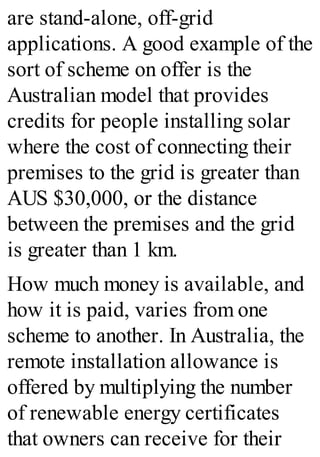are stand-alone, off-grid
applications. A good example of the
sort of scheme on offer is the
Australian model that provides
credits for people installing solar
where the cost of connecting their
premises to the grid is greater than
AUS $30,000, or the distance
between the premises and the grid
is greater than 1 km.
How much money is available, and
how it is paid, varies from one
scheme to another. In Australia, the
remote installation allowance is
offered by multiplying the number
of renewable energy certificates
that owners can receive for their
 