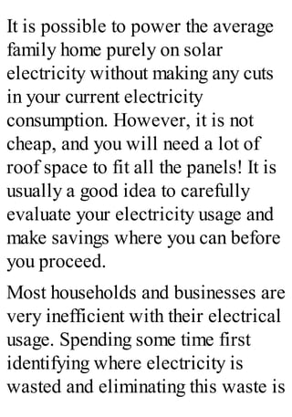It is possible to power the average
family home purely on solar
electricity without making any cuts
in your current electricity
consumption. However, it is not
cheap, and you will need a lot of
roof space to fit all the panels! It is
usually a good idea to carefully
evaluate your electricity usage and
make savings where you can before
you proceed.
Most households and businesses are
very inefficient with their electrical
usage. Spending some time first
identifying where electricity is
wasted and eliminating this waste is
 