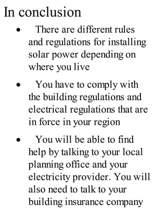 In conclusion
· There are different rules
and regulations for installing
solar power depending on
where you live
· You have to comply with
the building regulations and
electrical regulations that are
in force in your region
· You will be able to find
help by talking to your local
planning office and your
electricity provider. You will
also need to talk to your
building insurance company
 