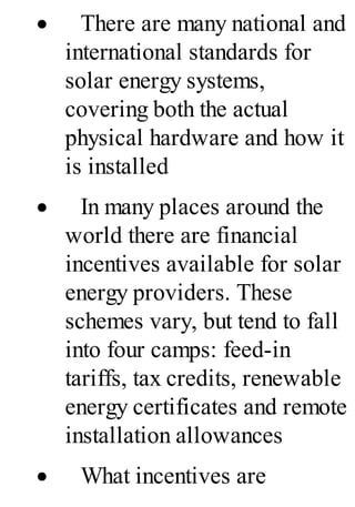 · There are many national and
international standards for
solar energy systems,
covering both the actual
physical hardware and how it
is installed
· In many places around the
world there are financial
incentives available for solar
energy providers. These
schemes vary, but tend to fall
into four camps: feed-in
tariffs, tax credits, renewable
energy certificates and remote
installation allowances
· What incentives are
 