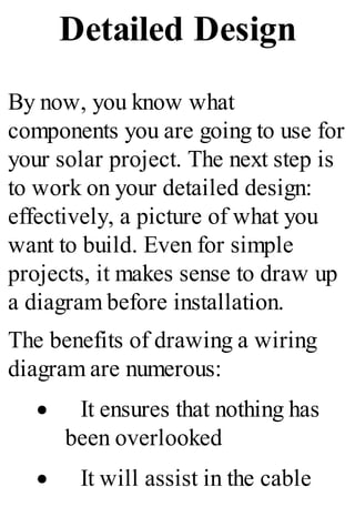 Detailed Design
By now, you know what
components you are going to use for
your solar project. The next step is
to work on your detailed design:
effectively, a picture of what you
want to build. Even for simple
projects, it makes sense to draw up
a diagram before installation.
The benefits of drawing a wiring
diagram are numerous:
· It ensures that nothing has
been overlooked
· It will assist in the cable
 
