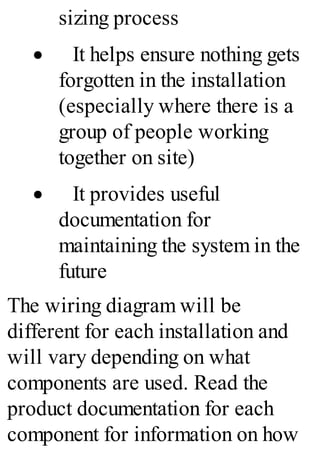 sizing process
· It helps ensure nothing gets
forgotten in the installation
(especially where there is a
group of people working
together on site)
· It provides useful
documentation for
maintaining the system in the
future
The wiring diagram will be
different for each installation and
will vary depending on what
components are used. Read the
product documentation for each
component for information on how
 