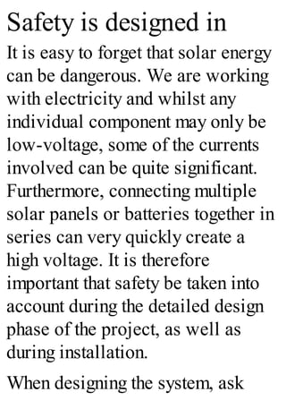Safety is designed in
It is easy to forget that solar energy
can be dangerous. We are working
with electricity and whilst any
individual component may only be
low-voltage, some of the currents
involved can be quite significant.
Furthermore, connecting multiple
solar panels or batteries together in
series can very quickly create a
high voltage. It is therefore
important that safety be taken into
account during the detailed design
phase of the project, as well as
during installation.
When designing the system, ask
 