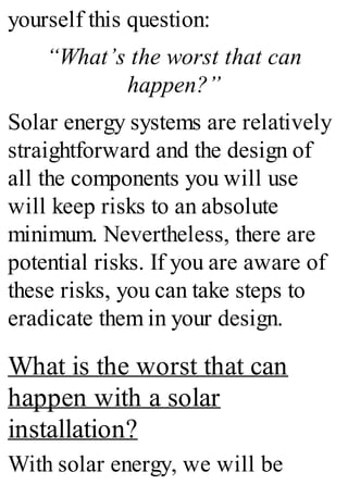 yourself this question:
“What’s the worst that can
happen?”
Solar energy systems are relatively
straightforward and the design of
all the components you will use
will keep risks to an absolute
minimum. Nevertheless, there are
potential risks. If you are aware of
these risks, you can take steps to
eradicate them in your design.
What is the worst that can
happen with a solar
installation?
With solar energy, we will be
 