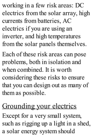 working in a few risk areas: DC
electrics from the solar array, high
currents from batteries, AC
electrics if you are using an
inverter, and high temperatures
from the solar panels themselves.
Each of these risk areas can pose
problems, both in isolation and
when combined. It is worth
considering these risks to ensure
that you can design out as many of
them as possible.
Grounding your electrics
Except for a very small system,
such as rigging up a light in a shed,
a solar energy system should
 
