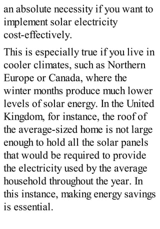 an absolute necessity if you want to
implement solar electricity
cost-effectively.
This is especially true if you live in
cooler climates, such as Northern
Europe or Canada, where the
winter months produce much lower
levels of solar energy. In the United
Kingdom, for instance, the roof of
the average-sized home is not large
enough to hold all the solar panels
that would be required to provide
the electricity used by the average
household throughout the year. In
this instance, making energy savings
is essential.
 