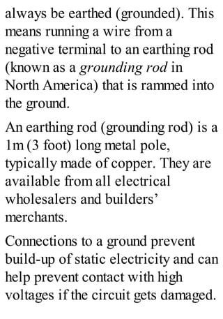 always be earthed (grounded). This
means running a wire from a
negative terminal to an earthing rod
(known as a grounding rod in
North America) that is rammed into
the ground.
An earthing rod (grounding rod) is a
1m (3 foot) long metal pole,
typically made of copper. They are
available from all electrical
wholesalers and builders’
merchants.
Connections to a ground prevent
build-up of static electricity and can
help prevent contact with high
voltages if the circuit gets damaged.
 