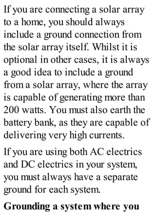 If you are connecting a solar array
to a home, you should always
include a ground connection from
the solar array itself. Whilst it is
optional in other cases, it is always
a good idea to include a ground
from a solar array, where the array
is capable of generating more than
200 watts. You must also earth the
battery bank, as they are capable of
delivering very high currents.
If you are using both AC electrics
and DC electrics in your system,
you must always have a separate
ground for each system.
Grounding a system where you
 