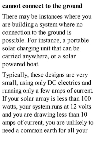 cannot connect to the ground
There may be instances where you
are building a system where no
connection to the ground is
possible. For instance, a portable
solar charging unit that can be
carried anywhere, or a solar
powered boat.
Typically, these designs are very
small, using only DC electrics and
running only a few amps of current.
If your solar array is less than 100
watts, your system runs at 12 volts
and you are drawing less than 10
amps of current, you are unlikely to
need a common earth for all your
 