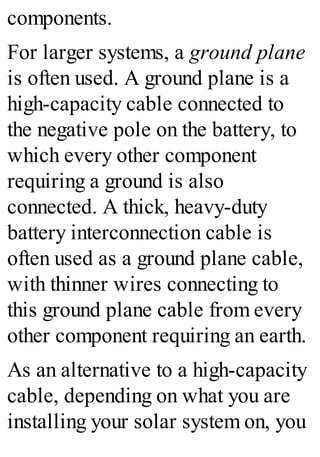 components.
For larger systems, a ground plane
is often used. A ground plane is a
high-capacity cable connected to
the negative pole on the battery, to
which every other component
requiring a ground is also
connected. A thick, heavy-duty
battery interconnection cable is
often used as a ground plane cable,
with thinner wires connecting to
this ground plane cable from every
other component requiring an earth.
As an alternative to a high-capacity
cable, depending on what you are
installing your solar system on, you
 