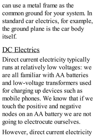 can use a metal frame as the
common ground for your system. In
standard car electrics, for example,
the ground plane is the car body
itself.
DC Electrics
Direct current electricity typically
runs at relatively low voltages: we
are all familiar with AA batteries
and low-voltage transformers used
for charging up devices such as
mobile phones. We know that if we
touch the positive and negative
nodes on an AA battery we are not
going to electrocute ourselves.
However, direct current electricity
 