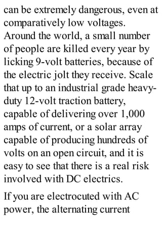 can be extremely dangerous, even at
comparatively low voltages.
Around the world, a small number
of people are killed every year by
licking 9-volt batteries, because of
the electric jolt they receive. Scale
that up to an industrial grade heavy-
duty 12-volt traction battery,
capable of delivering over 1,000
amps of current, or a solar array
capable of producing hundreds of
volts on an open circuit, and it is
easy to see that there is a real risk
involved with DC electrics.
If you are electrocuted with AC
power, the alternating current
 