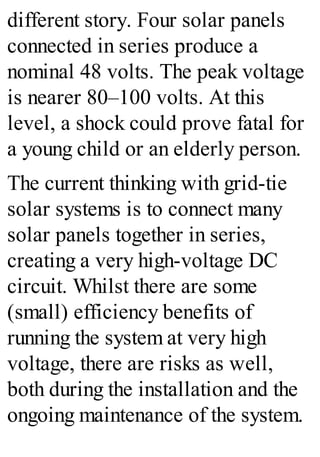 different story. Four solar panels
connected in series produce a
nominal 48 volts. The peak voltage
is nearer 80–100 volts. At this
level, a shock could prove fatal for
a young child or an elderly person.
The current thinking with grid-tie
solar systems is to connect many
solar panels together in series,
creating a very high-voltage DC
circuit. Whilst there are some
(small) efficiency benefits of
running the system at very high
voltage, there are risks as well,
both during the installation and the
ongoing maintenance of the system.
 
