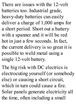 There are issues with the 12-volt
batteries too. Industrial grade,
heavy-duty batteries can easily
deliver a charge of 1,000 amps for
a short period. Short out a battery
with a spanner and it will be red
hot in just a few seconds. In fact,
the current delivery is so great it is
possible to weld metal using a
single 12-volt battery.
The big risk with DC electrics is
electrocuting yourself (or somebody
else) or causing a short circuit,
which in turn could cause a fire.
Solar panels generate electricity all
the time, often including a small
 