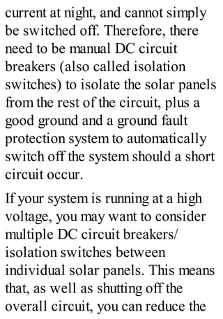 current at night, and cannot simply
be switched off. Therefore, there
need to be manual DC circuit
breakers (also called isolation
switches) to isolate the solar panels
from the rest of the circuit, plus a
good ground and a ground fault
protection system to automatically
switch off the system should a short
circuit occur.
If your system is running at a high
voltage, you may want to consider
multiple DC circuit breakers/
isolation switches between
individual solar panels. This means
that, as well as shutting off the
overall circuit, you can reduce the
 