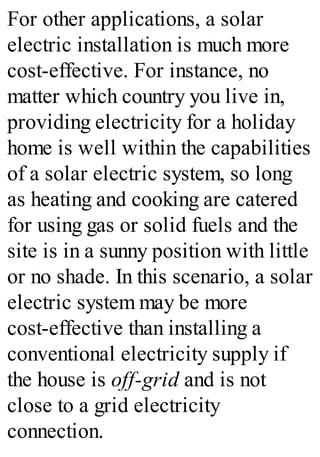 For other applications, a solar
electric installation is much more
cost-effective. For instance, no
matter which country you live in,
providing electricity for a holiday
home is well within the capabilities
of a solar electric system, so long
as heating and cooking are catered
for using gas or solid fuels and the
site is in a sunny position with little
or no shade. In this scenario, a solar
electric system may be more
cost-effective than installing a
conventional electricity supply if
the house is off-grid and is not
close to a grid electricity
connection.
 