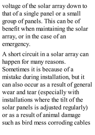 voltage of the solar array down to
that of a single panel or a small
group of panels. This can be of
benefit when maintaining the solar
array, or in the case of an
emergency.
A short circuit in a solar array can
happen for many reasons.
Sometimes it is because of a
mistake during installation, but it
can also occur as a result of general
wear and tear (especially with
installations where the tilt of the
solar panels is adjusted regularly)
or as a result of animal damage
such as bird mess corroding cables
 