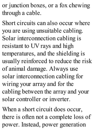 or junction boxes, or a fox chewing
through a cable.
Short circuits can also occur where
you are using unsuitable cabling.
Solar interconnection cabling is
resistant to UV rays and high
temperatures, and the shielding is
usually reinforced to reduce the risk
of animal damage. Always use
solar interconnection cabling for
wiring your array and for the
cabling between the array and your
solar controller or inverter.
When a short circuit does occur,
there is often not a complete loss of
power. Instead, power generation
 